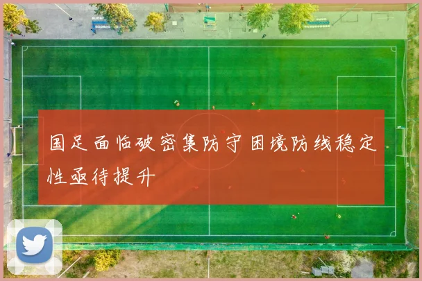 国足面临破密集防守困境防线稳定性亟待提升