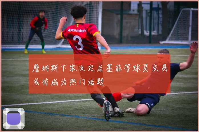詹姆斯下家决定后墨菲等球员交易或将成为热门话题
