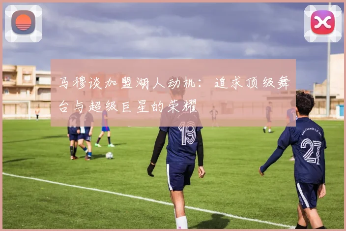 马穆谈加盟湖人动机：追求顶级舞台与超级巨星的荣耀